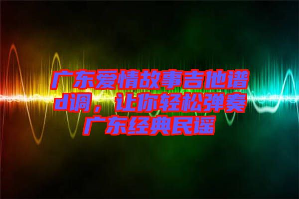 廣東愛(ài)情故事吉他譜d調(diào),讓你輕松彈奏廣東經(jīng)典民謠