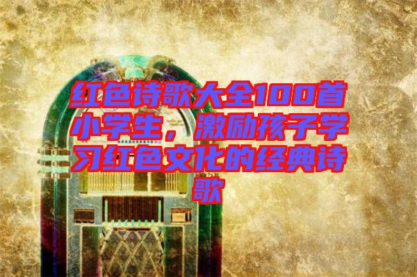紅色詩歌大全100首小學生,激勵孩子學習紅色文化的經典詩歌