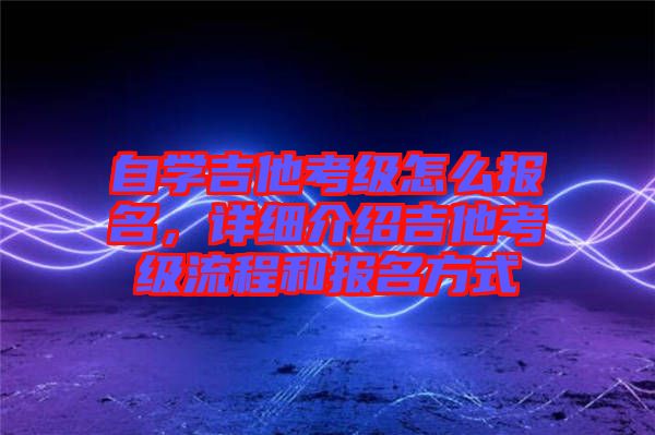 自學(xué)吉他考級怎么報名,詳細(xì)介紹吉他考級流程和報名方式