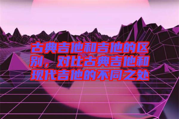 古典吉他和吉他的區(qū)別,對比古典吉他和現(xiàn)代吉他的不同之處