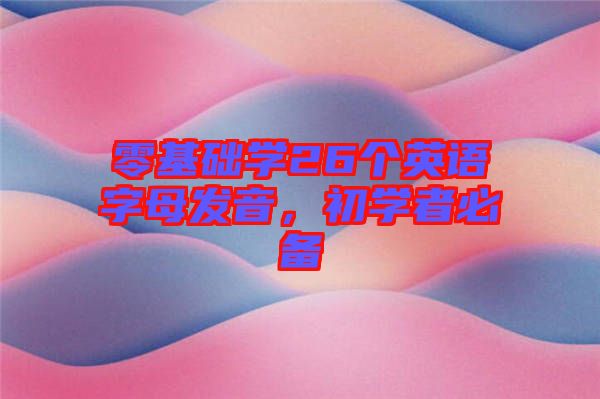 零基礎(chǔ)學26個英語字母發(fā)音,初學者必備