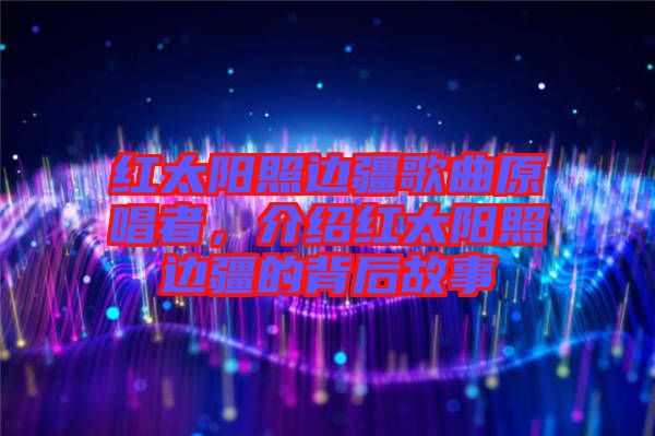 紅太陽照邊疆歌曲原唱者，介紹紅太陽照邊疆的背后故事