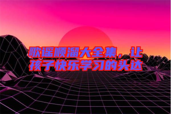 歌謠順溜大全集,讓孩子快樂學(xué)習(xí)的頭達(dá)