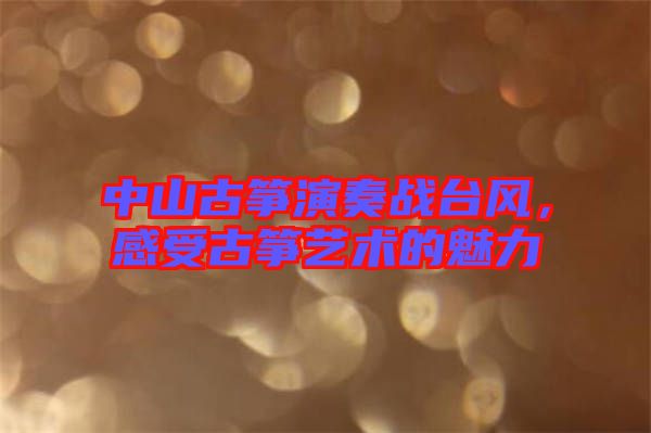 中山古箏演奏戰臺風，感受古箏藝術的魅力