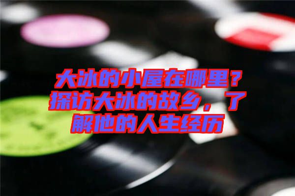 大冰的小屋在哪里?探訪大冰的故鄉,了解他的人生經歷