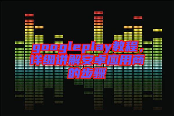 googleplay教程,詳細(xì)講解安卓應(yīng)用商的步驟