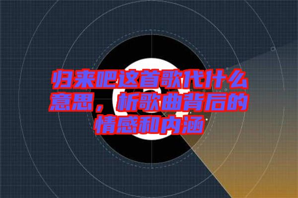 歸來吧這首歌代什么意思，析歌曲背后的情感和內涵