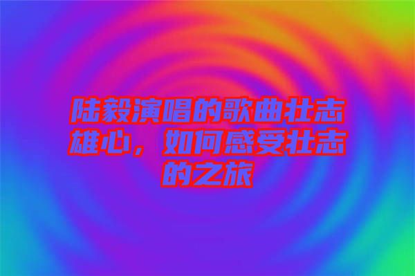 陸毅演唱的歌曲壯志雄心,如何感受壯志的之旅