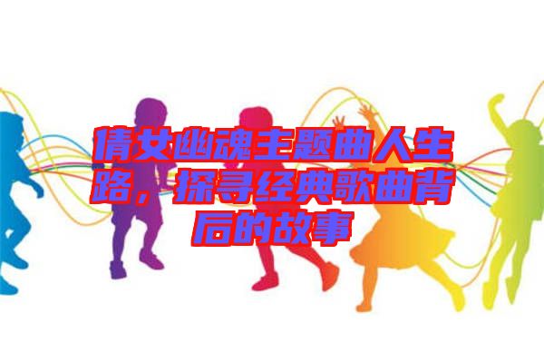 倩女幽魂主題曲人生路,探尋經典歌曲背后的故事