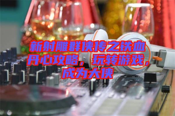 新射雕群俠傳之鐵血丹心攻略,玩轉(zhuǎn)游戲,成為大俠
