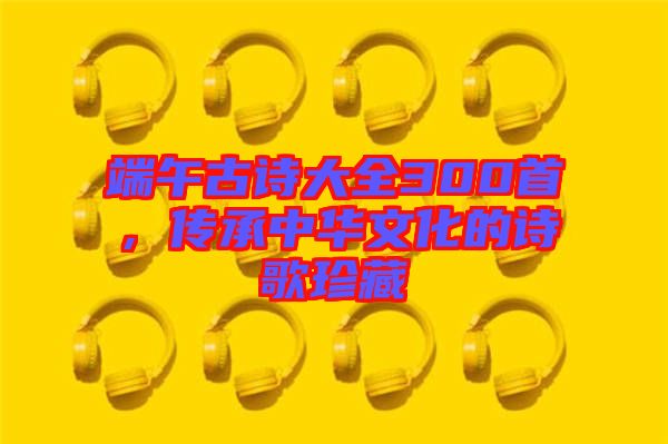 端午古詩大全300首，傳承中華文化的詩歌珍藏
