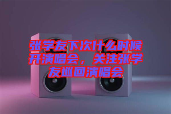 張學友下次什么時候開演唱會,關注張學友巡回演唱會
