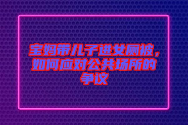 寶媽帶兒子進女廁被,如何應對公共場所的爭議