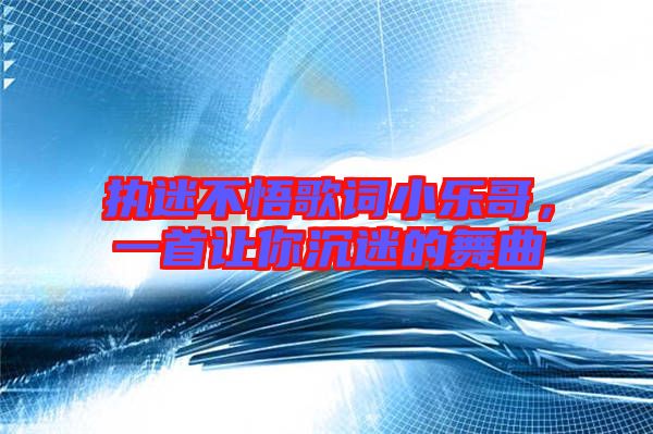 執(zhí)迷不悟歌詞小樂哥,一首讓你沉迷的舞曲