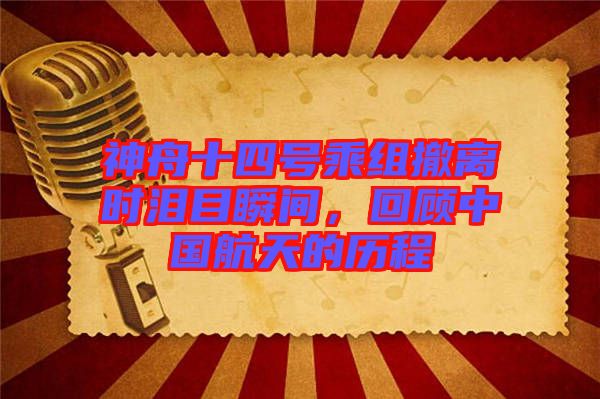 神舟十四號(hào)乘組撤離時(shí)淚目瞬間,回顧中國航天的歷程