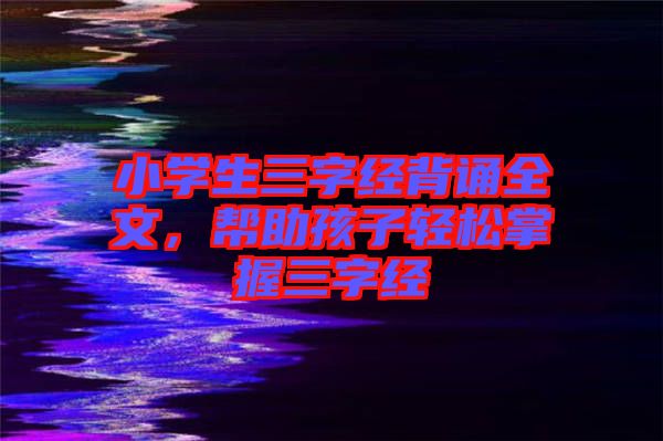 小學生三字經(jīng)背誦全文,幫助孩子輕松掌握三字經(jīng)