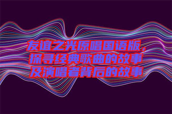 友誼之光原唱國語版,探尋經(jīng)典歌曲的故事及演唱者背后的故事