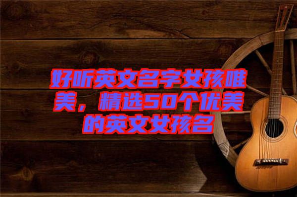 好聽英文名字女孩唯美,精選50個優(yōu)美的英文女孩名