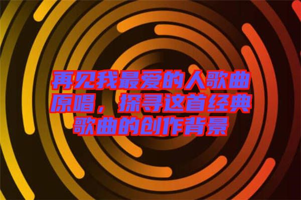 再見我最愛的人歌曲原唱,探尋這首經(jīng)典歌曲的創(chuàng)作背景