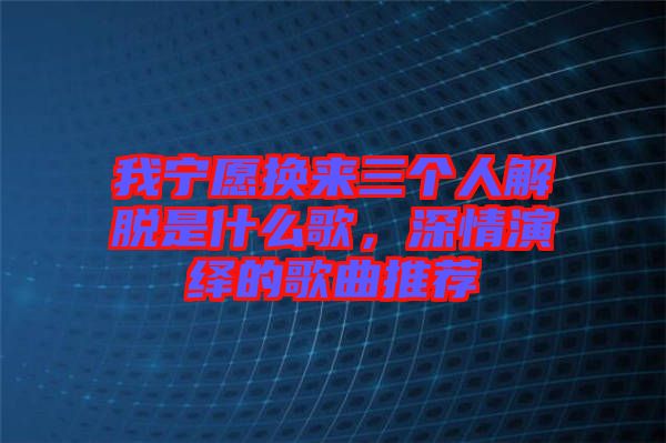 我寧愿換來三個人解脫是什么歌,深情演繹的歌曲推薦