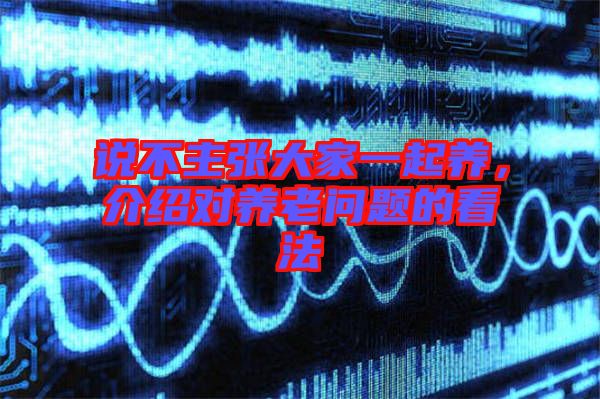 說不主張大家一起養(yǎng),介紹對養(yǎng)老問題的看法