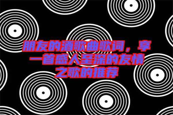 朋友的酒歌曲歌詞,享一首感人至深的友情之歌的推薦