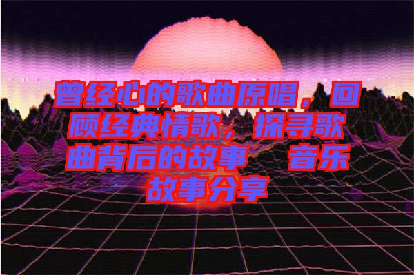 曾經心的歌曲原唱，回顧經典情歌，探尋歌曲背后的故事  音樂故事分享