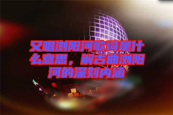 又唱瀏陽河歌詞是什么意思,解古曲瀏陽河的深刻內(nèi)涵