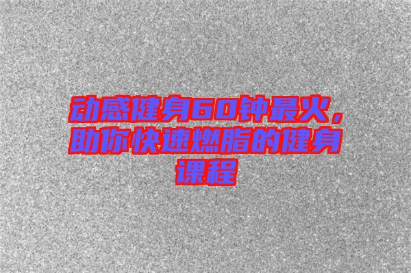 動感健身60鐘最火，助你快速燃脂的健身課程