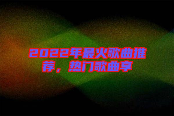 2022年最火歌曲推薦，熱門歌曲享