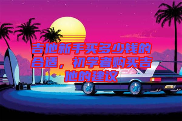 吉他新手買多少錢的合適,初學者購買吉他的建議