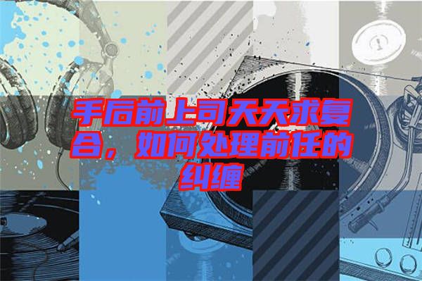 手后前上司天天求復(fù)合,如何處理前任的糾纏