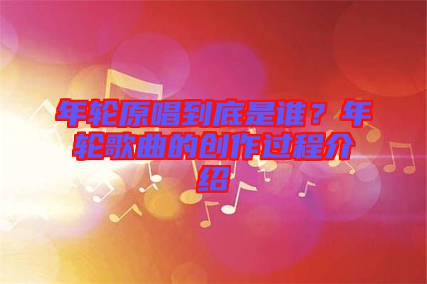年輪原唱到底是誰?年輪歌曲的創(chuàng)作過程介紹