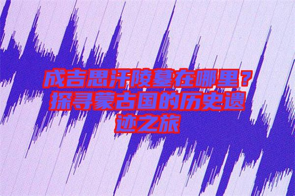 成吉思汗陵墓在哪里?探尋蒙古國的歷史遺跡之旅