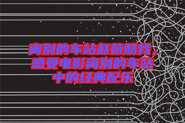 離別的車站趙薇酷我,感受電影離別的車站中的經(jīng)典配樂