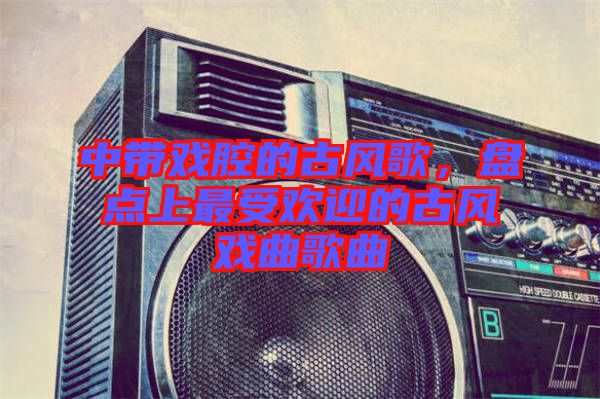 中帶戲腔的古風歌，盤點上最受歡迎的古風戲曲歌曲