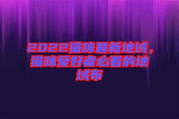 2022貓咪最新地域，貓咪愛好者必看的地域布