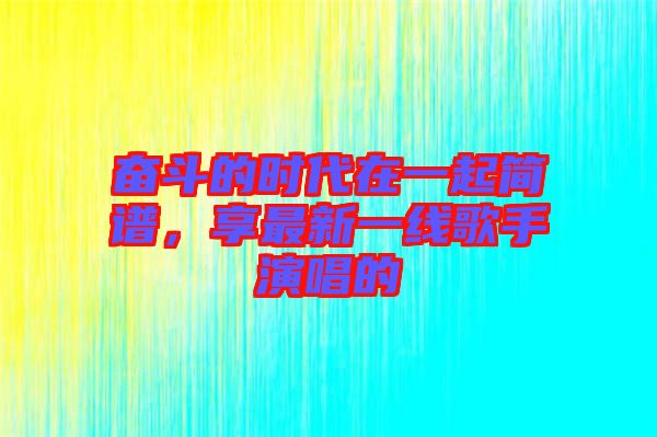 奮斗的時(shí)代在一起簡(jiǎn)譜,享最新一線歌手演唱的