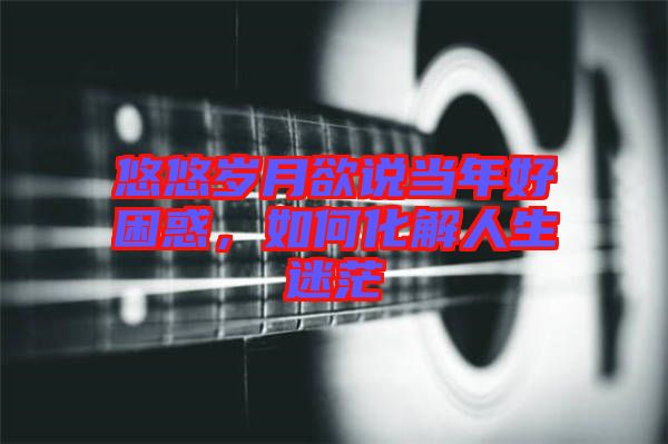 悠悠歲月欲說當(dāng)年好困惑,如何化解人生迷茫