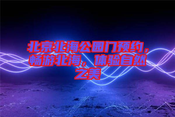 北京北海公園門預約，暢游北海，體驗自然之美
