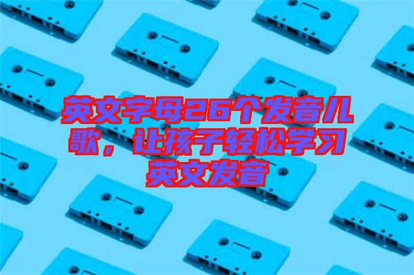 英文字母26個發(fā)音兒歌，讓孩子輕松學習英文發(fā)音