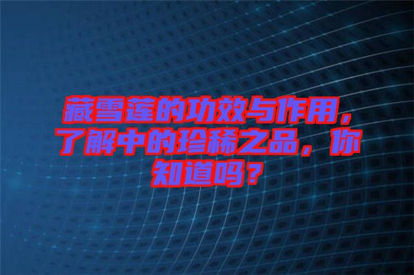 藏雪蓮的功效與作用，了解中的珍稀之品，你知道嗎？