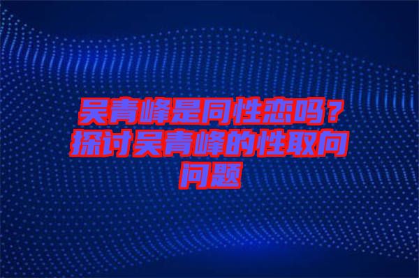 吳青峰是同性戀嗎?探討吳青峰的性取向問(wèn)題
