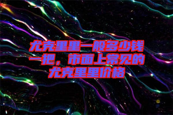 尤克里里一般多少錢一把，市面上常見的尤克里里價格