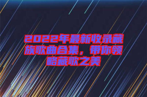 2022年最新收錄藏族歌曲合集,帶你領(lǐng)略藏歌之美