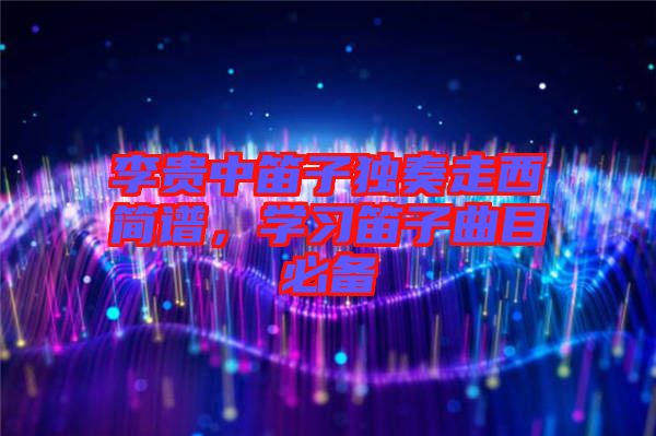 李貴中笛子獨奏走西簡譜,學(xué)習(xí)笛子曲目必備