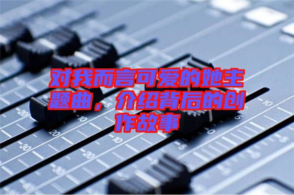 對(duì)我而言可愛(ài)的她主題曲,介紹背后的創(chuàng)作故事