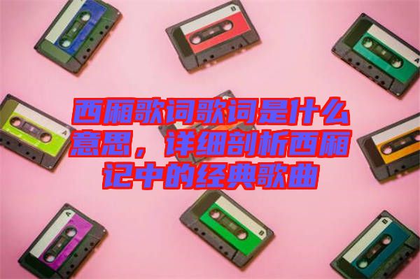 西廂歌詞歌詞是什么意思,詳細剖析西廂記中的經典歌曲