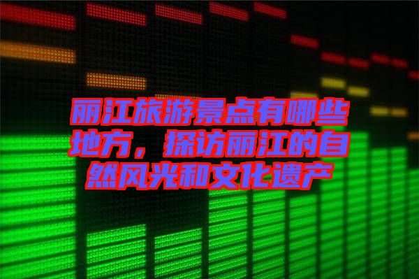 麗江旅游景點有哪些地方,探訪麗江的自然風光和文化遺產