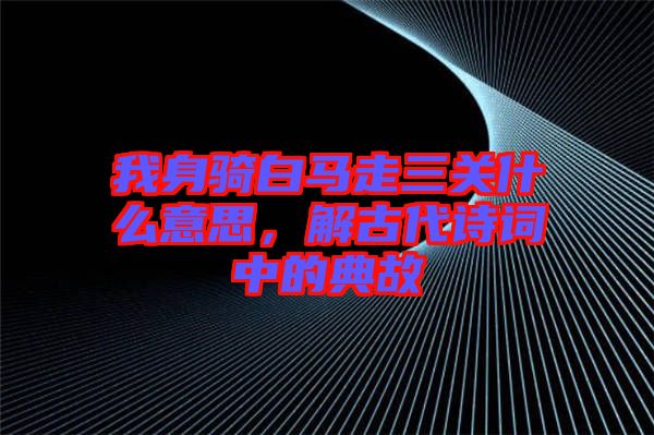 我身騎白馬走三關(guān)什么意思,解古代詩詞中的典故
